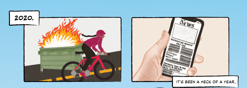 Panel 1:  A woman with a long braid biking up a hill. On the side of the road, a dumpster is engulfed in flames. The caption reads ‘2020.’

Panel 2: The same woman  looking at the news on a smartphone. Headlines read, 'Quarantine Reaches Day 100;' 'Wildfires Engulf West Coast;' and 'Thousands Take to the Streets to Protest Racial Injustice.' The caption reads 'It's been a heck of a year.'